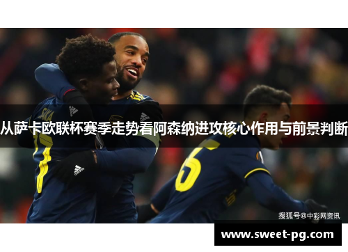 从萨卡欧联杯赛季走势看阿森纳进攻核心作用与前景判断 从萨卡欧联杯赛季走势看阿森纳进攻核心作用与前景判断