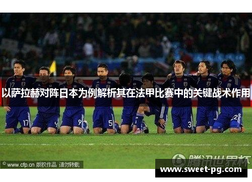 以萨拉赫对阵日本为例解析其在法甲比赛中的关键战术作用 以萨拉赫对阵日本为例解析其在法甲比赛中的关键战术作用
