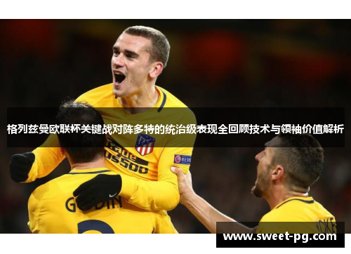 格列兹曼欧联杯关键战对阵多特的统治级表现全回顾技术与领袖价值解析 格列兹曼欧联杯关键战对阵多特的统治级表现全回顾技术与领袖价值解析