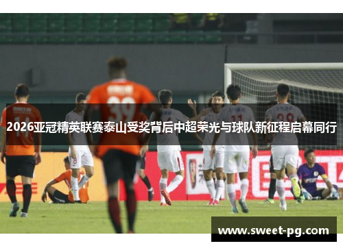 2026亚冠精英联赛泰山受奖背后中超荣光与球队新征程启幕同行