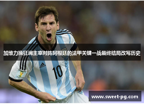 加维力挽狂澜主宰对阵阿根廷的法甲关键一战最终结局改写历史 加维力挽狂澜主宰对阵阿根廷的法甲关键一战最终结局改写历史