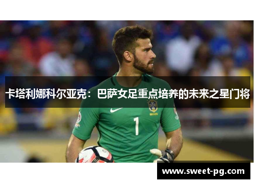 卡塔利娜科尔亚克:巴萨女足重点培养的未来之星门将 卡塔利娜科尔亚克:巴萨女足重点培养的未来之星门将
