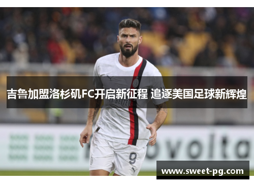 吉鲁加盟洛杉矶FC开启新征程 追逐美国足球新辉煌