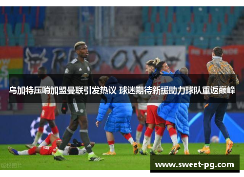 乌加特压哨加盟曼联引发热议 球迷期待新援助力球队重返巅峰 乌加特压哨加盟曼联引发热议 球迷期待新援助力球队重返巅峰