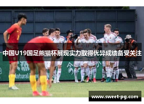 中国U19国足熊猫杯展现实力取得优异成绩备受关注