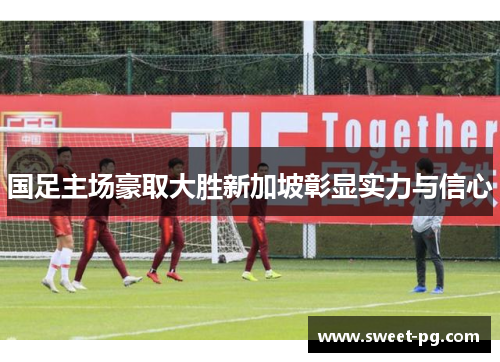 国足主场豪取大胜新加坡彰显实力与信心 国足主场豪取大胜新加坡彰显实力与信心