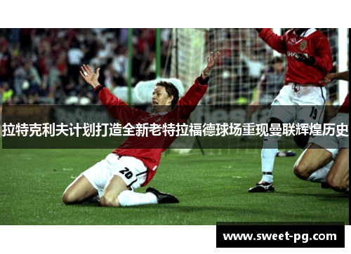 拉特克利夫计划打造全新老特拉福德球场重现曼联辉煌历史 拉特克利夫计划打造全新老特拉福德球场重现曼联辉煌历史