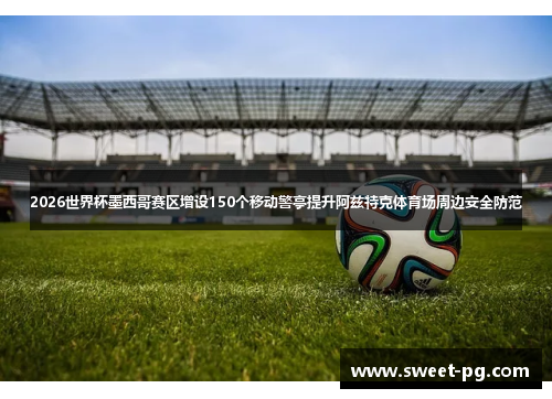 2026世界杯墨西哥赛区增设150个移动警亭提升阿兹特克体育场周边安全防范